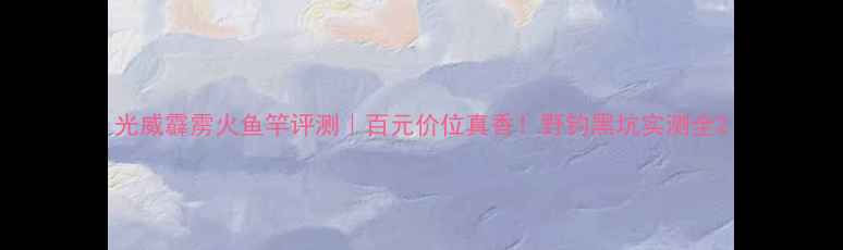 图片 光威霹雳火鱼竿评测｜百元价位真香！野钓黑坑实测全2