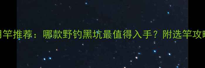 图片 光威黑坑专用竿推荐：哪款野钓黑坑最值得入手？附选竿攻略与实战技巧