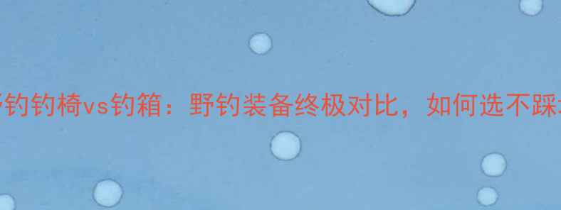 图片 全野钓钓椅vs钓箱：野钓装备终极对比，如何选不踩坑？