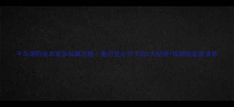 图片 千岛湖钓鱼农家乐私藏攻略｜垂钓党必打卡的5大秘境+保姆级装备清单