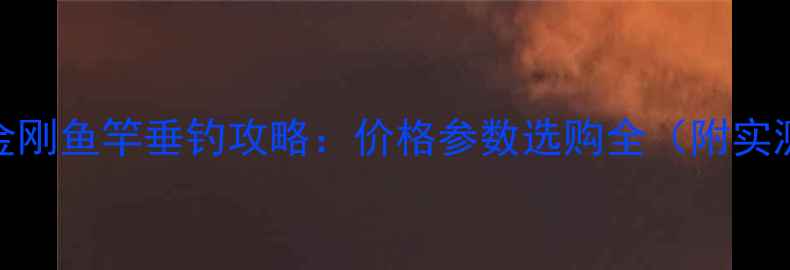 图片 名伦黄金刚鱼竿垂钓攻略：价格参数选购全（附实测报告）