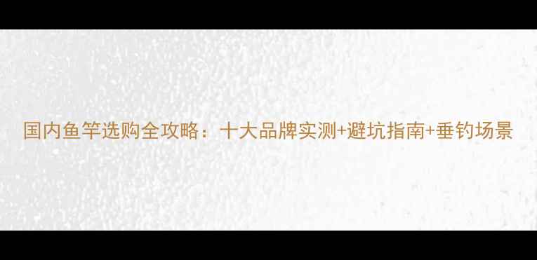 图片 国内鱼竿选购全攻略：十大品牌实测+避坑指南+垂钓场景