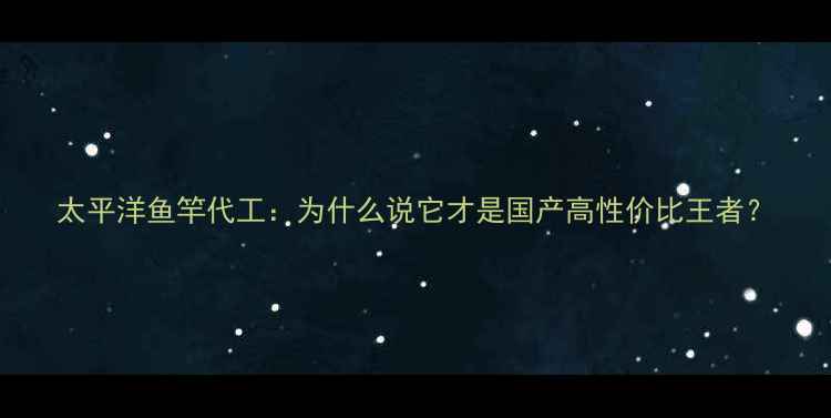 图片 太平洋鱼竿代工：为什么说它才是国产高性价比王者？