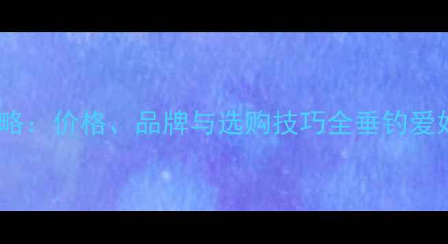 图片 威海买鱼竿攻略：价格、品牌与选购技巧全垂钓爱好者必看指南1