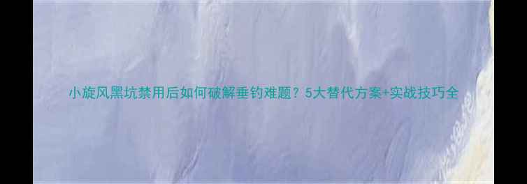 图片 小旋风黑坑禁用后如何破解垂钓难题？5大替代方案+实战技巧全