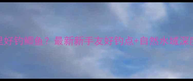 图片 常州哪里好钓鲫鱼？最新新手友好钓点+自然水域深度攻略🎣