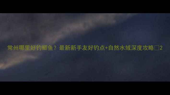 图片 常州哪里好钓鲫鱼？最新新手友好钓点+自然水域深度攻略🎣2