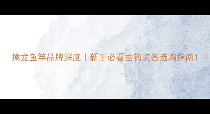 图片 擒龙鱼竿品牌深度｜新手必看垂钓装备选购指南1