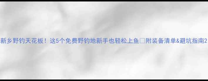 图片 新乡野钓天花板！这5个免费野钓地新手也轻松上鱼🎣附装备清单&避坑指南2