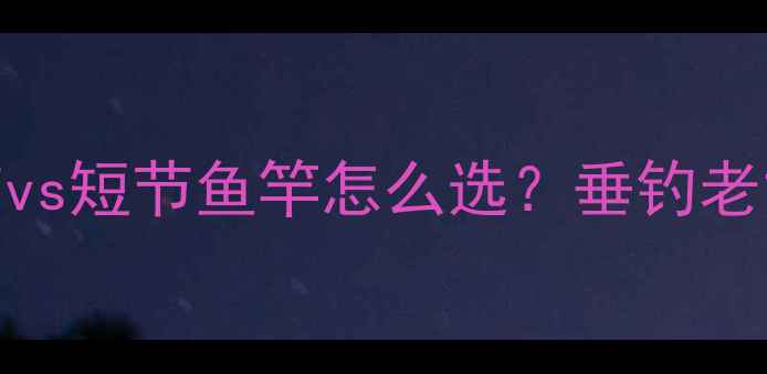 图片 新手必看！长节vs短节鱼竿怎么选？垂钓老司机掏心窝干货