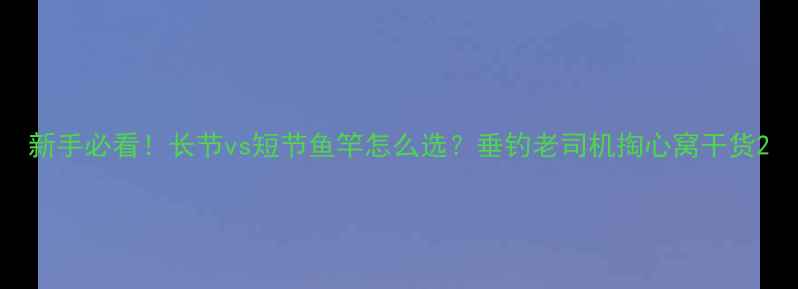 图片 新手必看！长节vs短节鱼竿怎么选？垂钓老司机掏心窝干货2