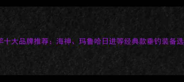 图片 日本鱼竿十大品牌推荐：海神、玛鲁哈日进等经典款垂钓装备选购指南1