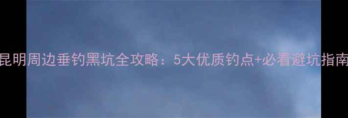 图片 昆明周边垂钓黑坑全攻略：5大优质钓点+必看避坑指南