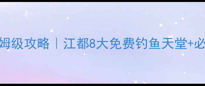 图片 江都野钓保姆级攻略｜江都8大免费钓鱼天堂+必看避坑指南