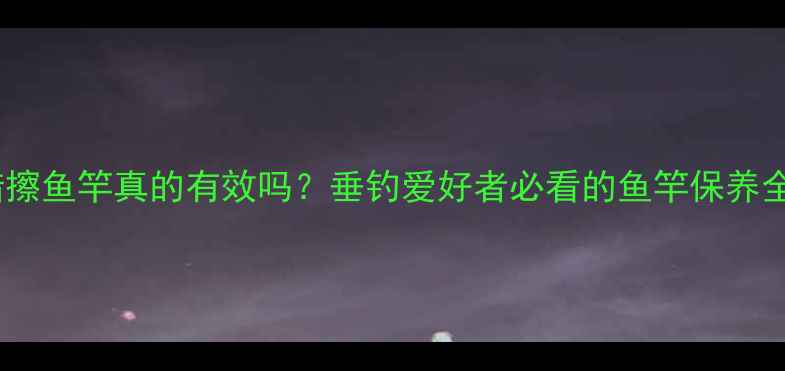 图片 汽车蜡擦鱼竿真的有效吗？垂钓爱好者必看的鱼竿保养全攻略2