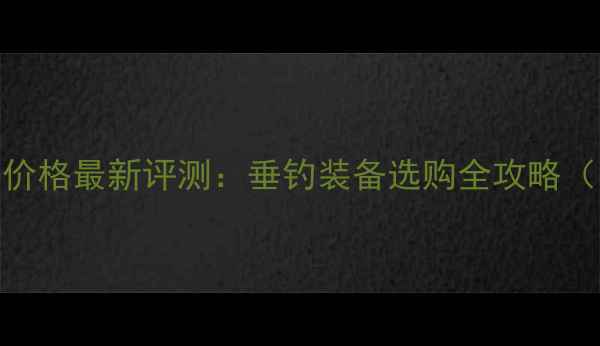 图片 湖北钓鱼王渔具价格最新评测：垂钓装备选购全攻略（附详细报价单）