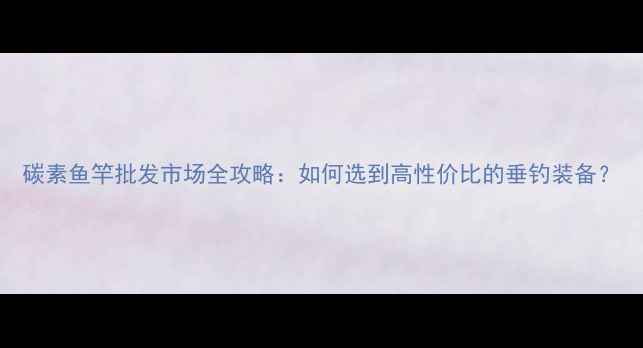 图片 碳素鱼竿批发市场全攻略：如何选到高性价比的垂钓装备？