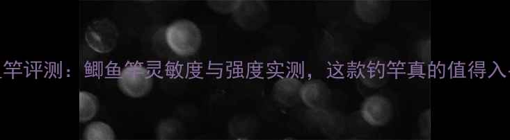 图片 至尊鱼竿评测：鲫鱼竿灵敏度与强度实测，这款钓竿真的值得入手吗？