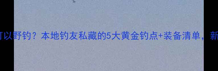图片 蚌埠哪里可以野钓？本地钓友私藏的5大黄金钓点+装备清单，新手必看！2