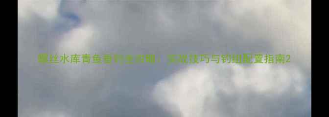 图片 螺丝水库青鱼垂钓全攻略：实战技巧与钓组配置指南2