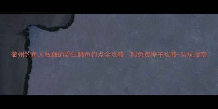 图片 衢州钓鱼人私藏的野生鲫鱼钓点全攻略🎣附免费停车攻略+防坑指南