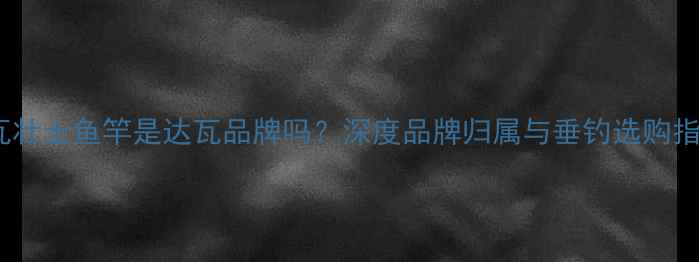 图片 达瓦壮士鱼竿是达瓦品牌吗？深度品牌归属与垂钓选购指南1