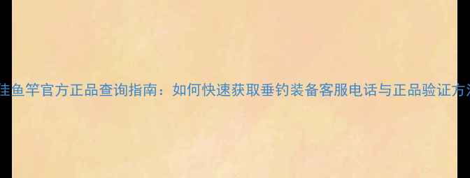 图片 迪佳鱼竿官方正品查询指南：如何快速获取垂钓装备客服电话与正品验证方法2