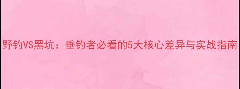 图片 野钓VS黑坑：垂钓者必看的5大核心差异与实战指南