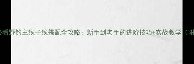 图片 野钓新手必看野钓主线子线搭配全攻略：新手到老手的进阶技巧+实战教学（附搭配表）1