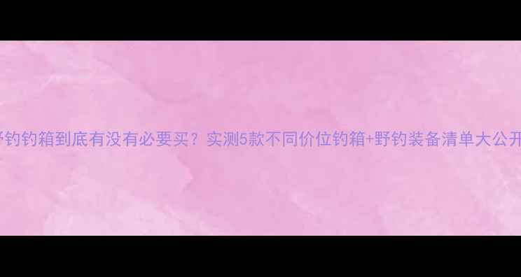 图片 野钓钓箱到底有没有必要买？实测5款不同价位钓箱+野钓装备清单大公开2