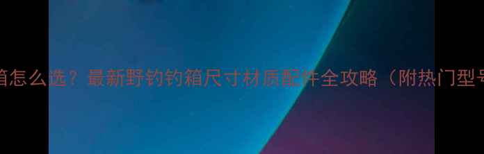 图片 野钓钓箱怎么选？最新野钓钓箱尺寸材质配件全攻略（附热门型号推荐）