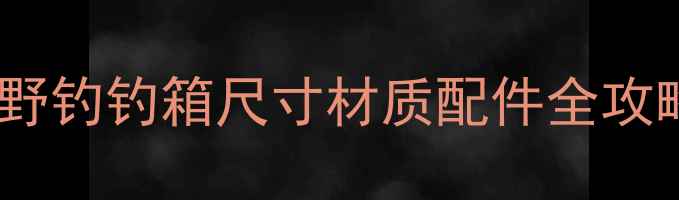 图片 野钓钓箱怎么选？最新野钓钓箱尺寸材质配件全攻略（附热门型号推荐）2