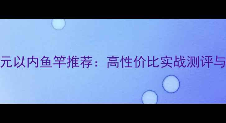 图片 钓大鱼300元以内鱼竿推荐：高性价比实战测评与选购指南1