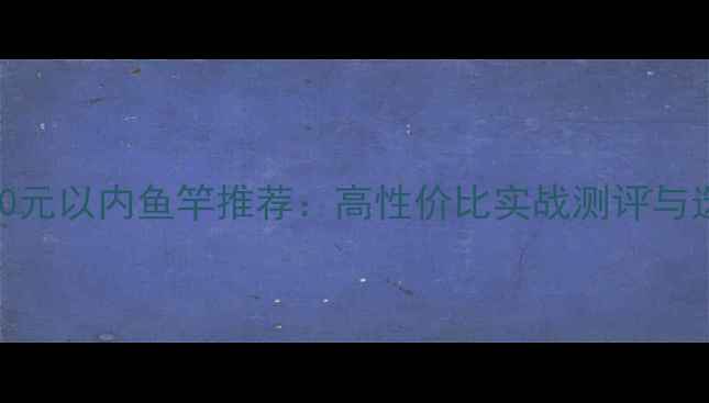 图片 钓大鱼300元以内鱼竿推荐：高性价比实战测评与选购指南2
