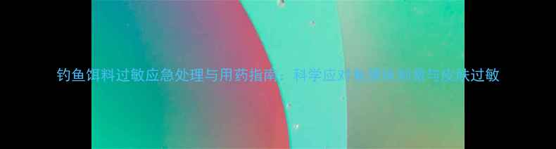 图片 钓鱼饵料过敏应急处理与用药指南：科学应对鱼腥味刺激与皮肤过敏