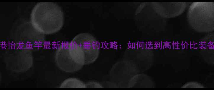 图片 香港怡龙鱼竿最新报价+垂钓攻略：如何选到高性价比装备？