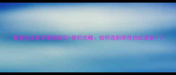 图片 香港怡龙鱼竿最新报价+垂钓攻略：如何选到高性价比装备？2