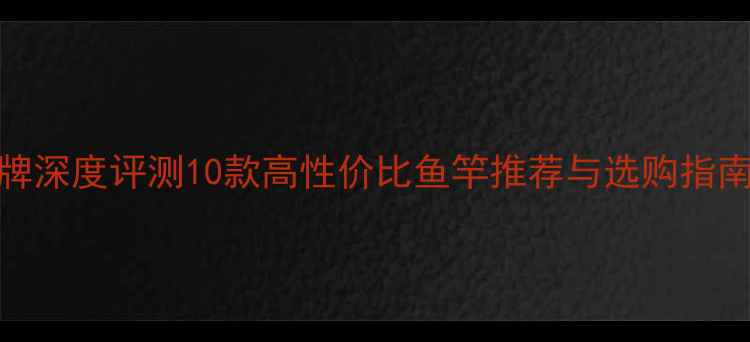 图片 马来西亚鱼竿品牌深度评测10款高性价比鱼竿推荐与选购指南（附参数对比）