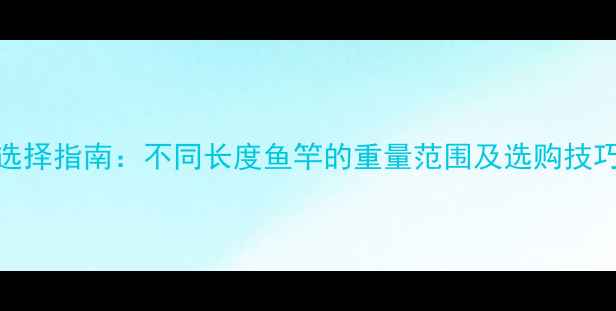 图片 鱼竿重量标准与选择指南：不同长度鱼竿的重量范围及选购技巧（附实测数据）
