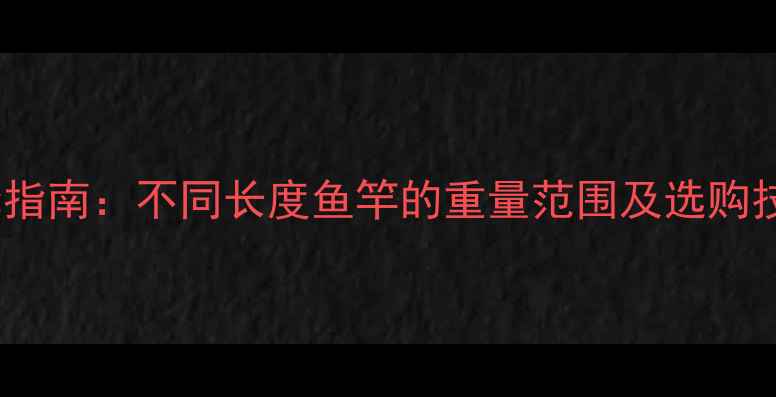 图片 鱼竿重量标准与选择指南：不同长度鱼竿的重量范围及选购技巧（附实测数据）1