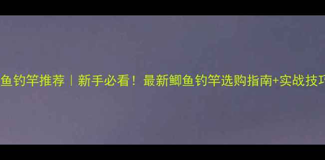 图片 鲫鱼钓竿推荐｜新手必看！最新鲫鱼钓竿选购指南+实战技巧1
