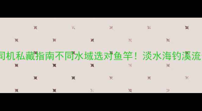 图片 🌊垂钓老司机私藏指南不同水域选对鱼竿！淡水海钓溪流全攻略🎣2