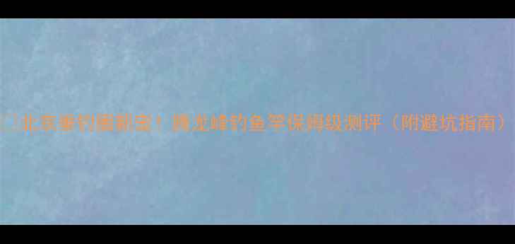 图片 🌟北京垂钓圈新宠！腾龙峰钓鱼竿保姆级测评（附避坑指南）