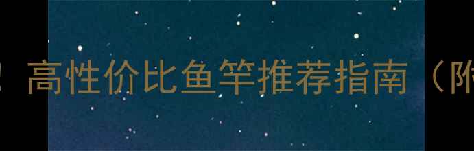 图片 🌟大毛钓鱼必看！高性价比鱼竿推荐指南（附选竿避坑技巧）