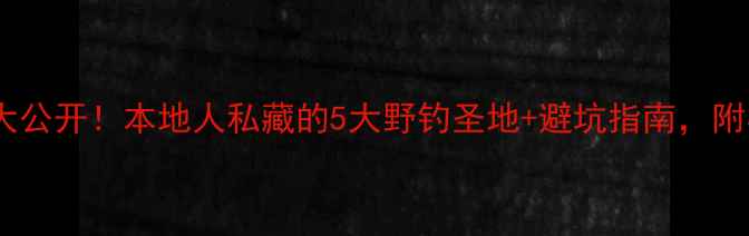图片 🌾左权野钓秘境大公开！本地人私藏的5大野钓圣地+避坑指南，附实时鱼情地图！1