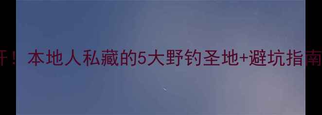 图片 🌾左权野钓秘境大公开！本地人私藏的5大野钓圣地+避坑指南，附实时鱼情地图！2