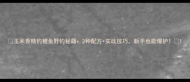 图片 🌾玉米香精钓鲤鱼野钓秘籍：3种配方+实战技巧，新手也能爆护！🌾1
