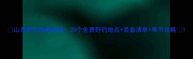 图片 🎣山西野钓隐藏秘境！20个免费野钓地点+装备清单+季节攻略🌾1