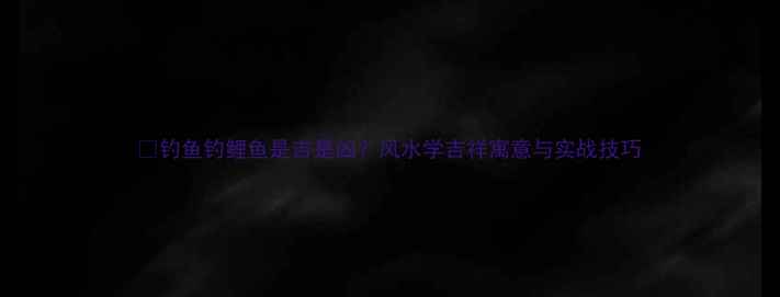图片 🎣钓鱼钓鲤鱼是吉是凶？风水学吉祥寓意与实战技巧