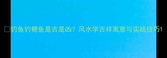图片 🎣钓鱼钓鲤鱼是吉是凶？风水学吉祥寓意与实战技巧1
